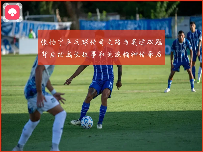 张怡宁乒乓球传奇之路与奥运双冠背后的成长故事和竞技精神传承启示