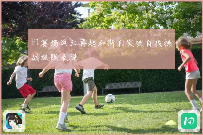 F1赛场风云再起加斯利突破自我挑战极限表现