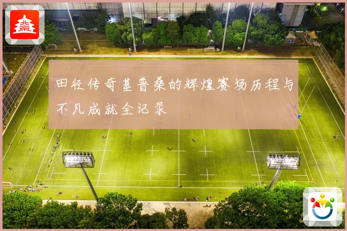 田径传奇基普桑的辉煌赛场历程与不凡成就全记录