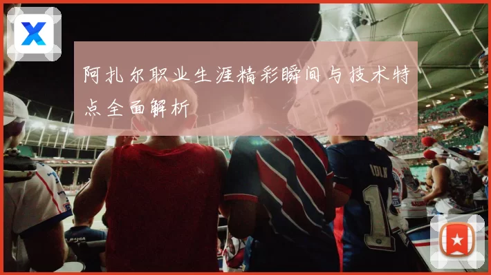 阿扎尔职业生涯精彩瞬间与技术特点全面解析