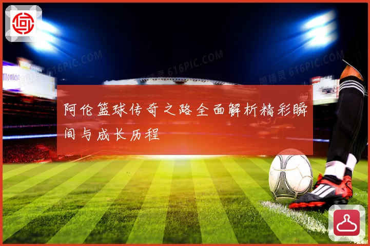 阿伦篮球传奇之路全面解析精彩瞬间与成长历程