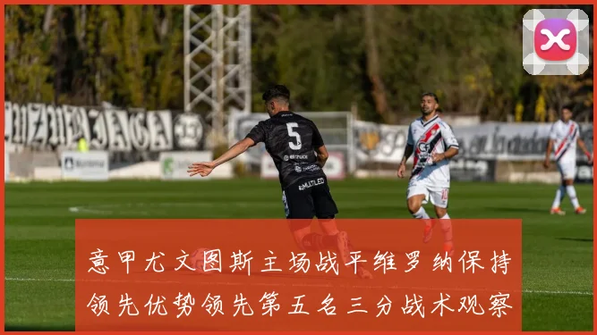 意甲尤文图斯主场战平维罗纳保持领先优势领先第五名三分战术观察