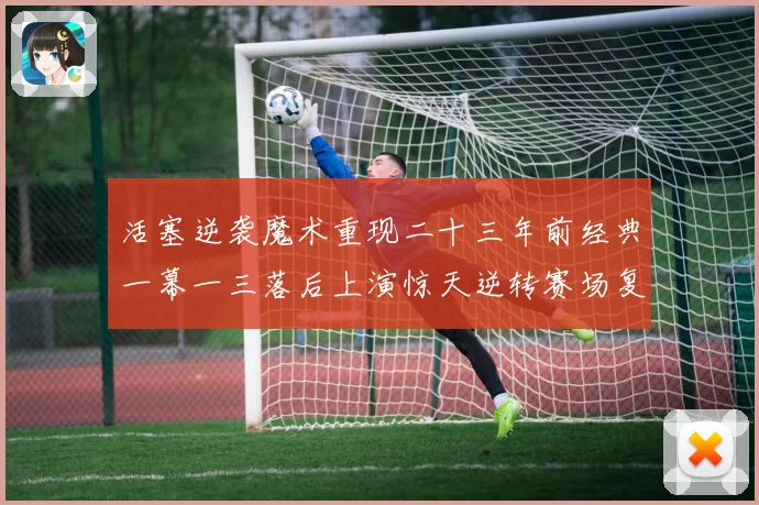 活塞逆袭魔术重现二十三年前经典一幕一三落后上演惊天逆转赛场复盘