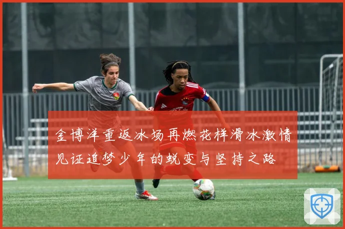 金博洋重返冰场再燃花样滑冰激情见证追梦少年的蜕变与坚持之路
