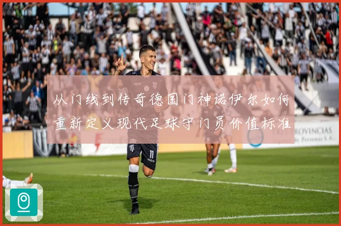 从门线到传奇德国门神诺伊尔如何重新定义现代足球守门员价值标准