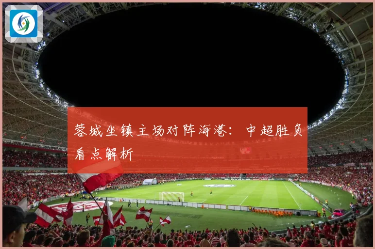 蓉城坐镇主场对阵海港：中超胜负看点解析