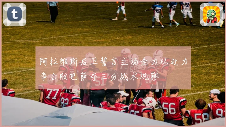 阿拉维斯后卫誓言主场全力以赴力争击败巴萨夺三分战术观察