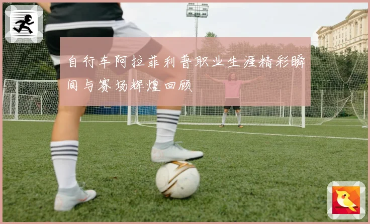 自行车阿拉菲利普职业生涯精彩瞬间与赛场辉煌回顾