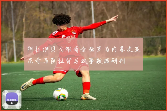 阿拉伊贝戈维奇会面罗马内幕皮亚尼奇马萨拉背后故事数据研判