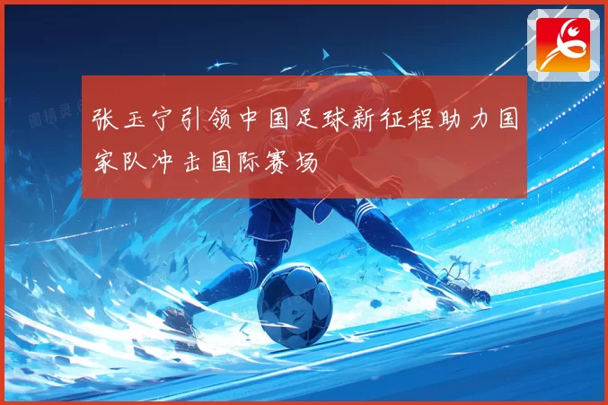 张玉宁引领中国足球新征程助力国家队冲击国际赛场