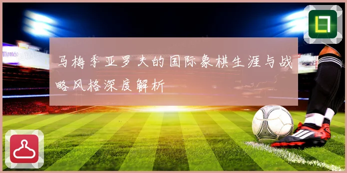 马梅季亚罗夫的国际象棋生涯与战略风格深度解析