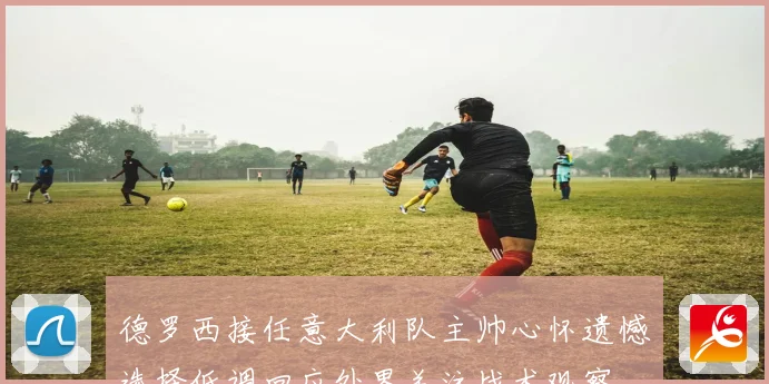 德罗西接任意大利队主帅心怀遗憾选择低调回应外界关注战术观察