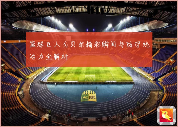 篮球巨人戈贝尔精彩瞬间与防守统治力全解析