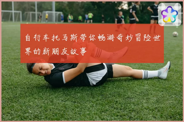 自行车托马斯带你畅游奇妙冒险世界的新朋友故事