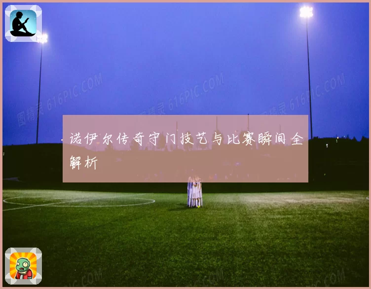 诺伊尔传奇守门技艺与比赛瞬间全解析