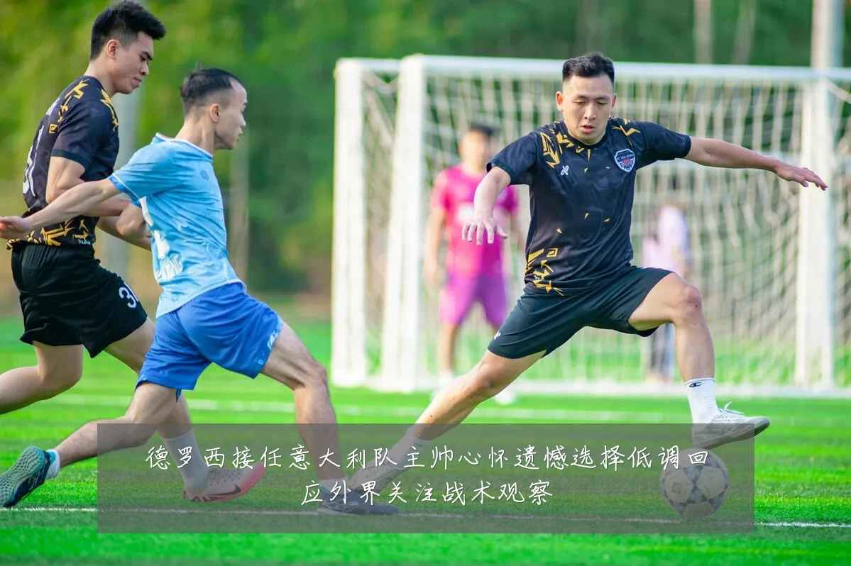 德罗西接任意大利队主帅心怀遗憾选择低调回应外界关注战术观察