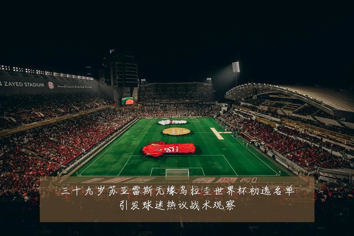 三十九岁苏亚雷斯无缘乌拉圭世界杯初选名单引发球迷热议战术观察