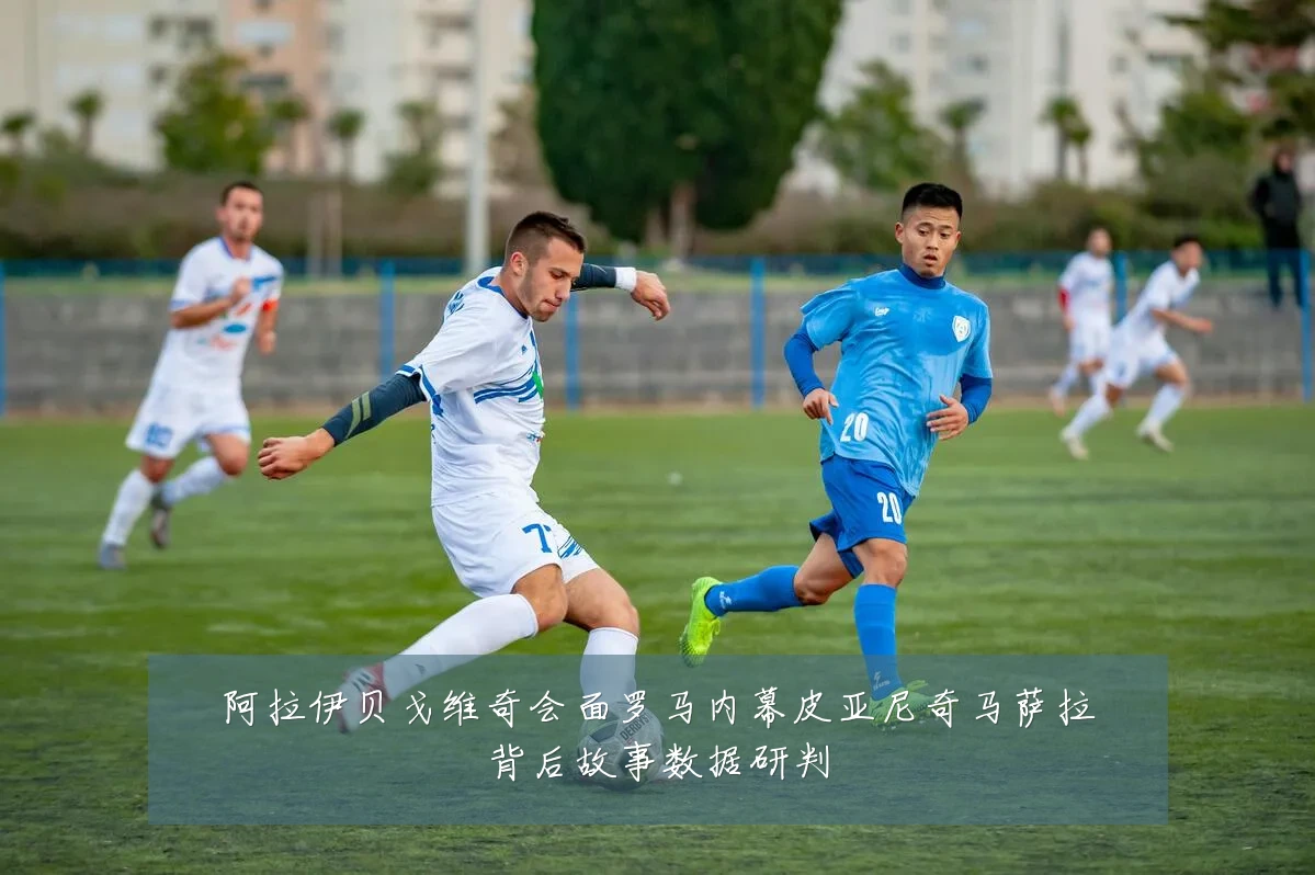 阿拉伊贝戈维奇会面罗马内幕皮亚尼奇马萨拉背后故事数据研判