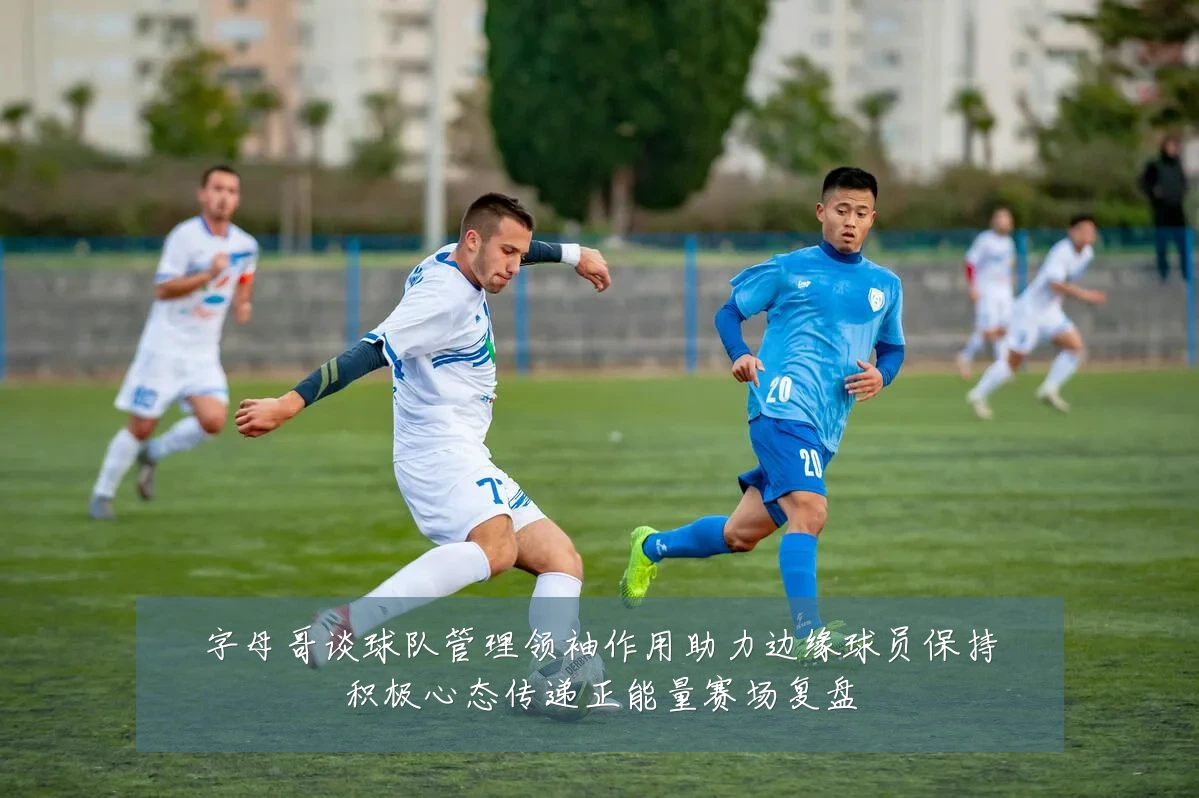 字母哥谈球队管理领袖作用助力边缘球员保持积极心态传递正能量赛场复盘